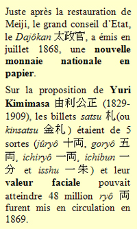 Juste après la restauration de Meiji, le grand conseil d’Etat, le Dajôkan 太政官, a émis en juillet 1868, une nouvelle monnaie nationale en papier. Sur la proposition de Yuri Kimimasa 由利公正 (1829-1909), les billets satsu 札(ou kinsatsu 金札) étaient de 5 sortes (jûryô 十両, goryô 五両, ichiryô 一両, ichibun 一分 et isshu 一朱) et leur valeur faciale pouvait atteindre 48 million ryô 両 furent mis en circulation en 1869.